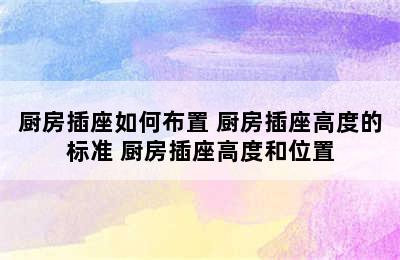 厨房插座如何布置 厨房插座高度的标准 厨房插座高度和位置